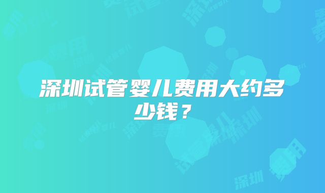深圳试管婴儿费用大约多少钱？