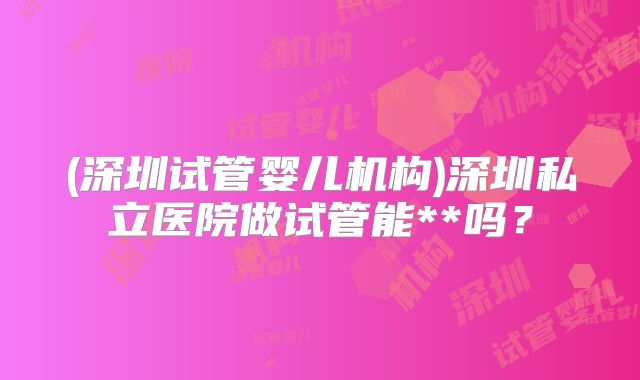 (深圳试管婴儿机构)深圳私立医院做试管能**吗?