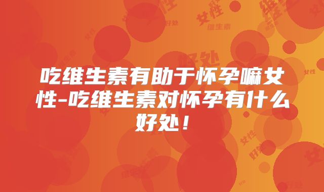 吃维生素有助于怀孕嘛女性-吃维生素对怀孕有什么好处！