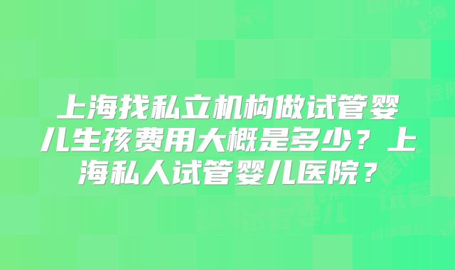上海找私立机构做试管婴儿生孩费用大概是多少?上海私人试管婴儿医院?