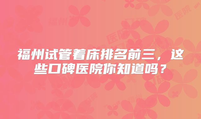 福州试管着床排名前三，这些口碑医院你知道吗？