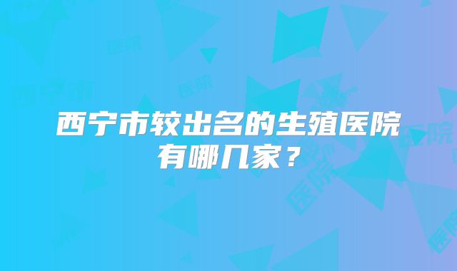 西宁市较出名的生殖医院有哪几家？