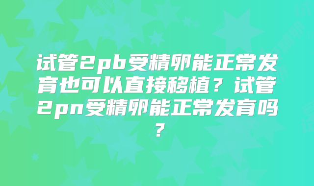 试管2pb受精卵能正常发育也可以直接移植？试管2pn受精卵能正常发育吗？