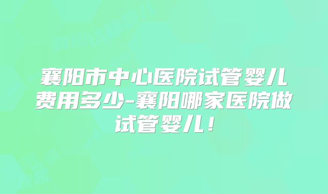 襄阳市中心医院试管婴儿费用多少-襄阳哪家医院做试管婴儿！