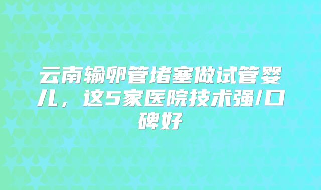 云南输卵管堵塞做试管婴儿，这5家医院技术强/口碑好