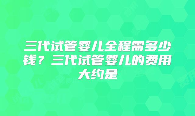 三代试管婴儿全程需多少钱？三代试管婴儿的费用大约是
