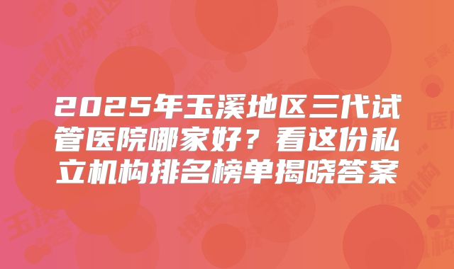 2025年玉溪地区三代试管医院哪家好？看这份私立机构排名榜单揭晓答案