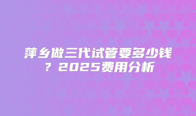 萍乡做三代试管要多少钱？2025费用分析