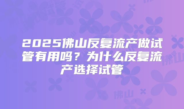2025佛山反复流产做试管有用吗？为什么反复流产选择试管