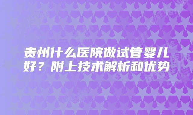 贵州什么医院做试管婴儿好？附上技术解析和优势
