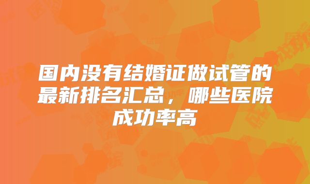 国内没有结婚证做试管的最新排名汇总，哪些医院成功率高