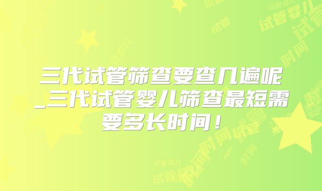 三代试管筛查要查几遍呢_三代试管婴儿筛查最短需要多长时间！