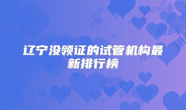 辽宁没领证的试管机构最新排行榜