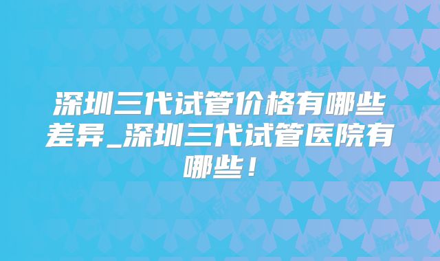 深圳三代试管价格有哪些差异_深圳三代试管医院有哪些!