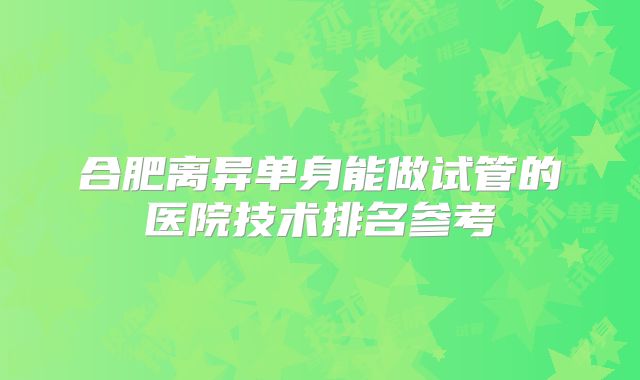 合肥离异单身能做试管的医院技术排名参考