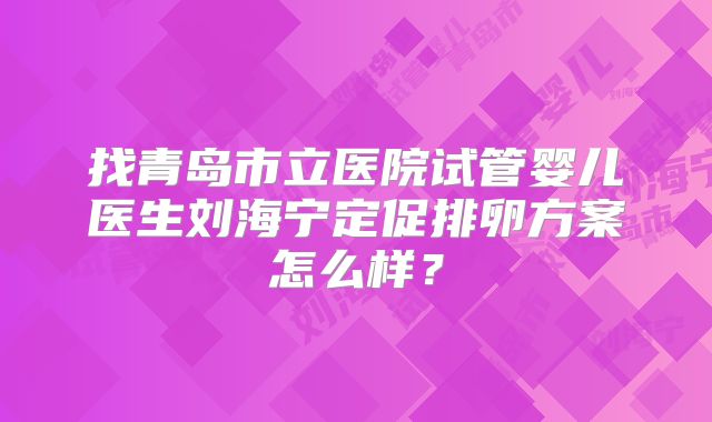 找青岛市立医院试管婴儿医生刘海宁定促排卵方案怎么样?