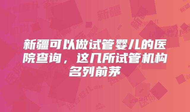 新疆可以做试管婴儿的医院查询,这几所试管机构名列前茅