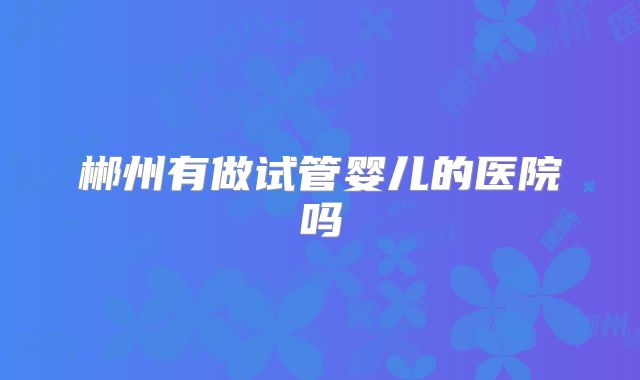 郴州有做试管婴儿的医院吗
