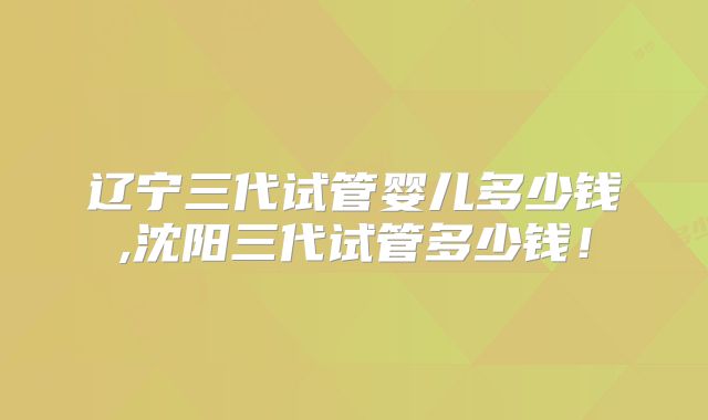 辽宁三代试管婴儿多少钱,沈阳三代试管多少钱！