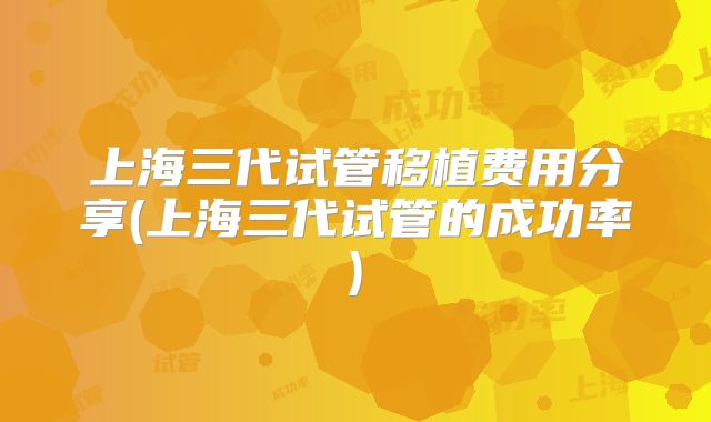 上海三代试管移植费用分享(上海三代试管的成功率)