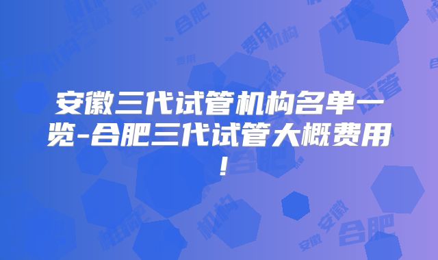 安徽三代试管机构名单一览-合肥三代试管大概费用！