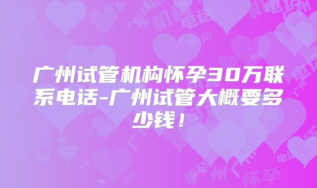广州试管机构怀孕30万联系电话-广州试管大概要多少钱！