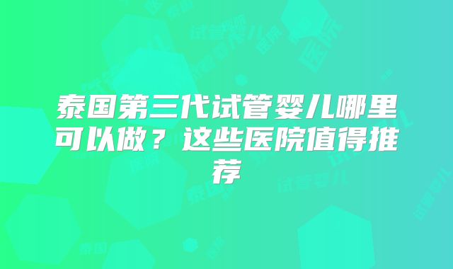 泰国第三代试管婴儿哪里可以做？这些医院值得推荐