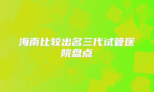 海南比较出名三代试管医院盘点