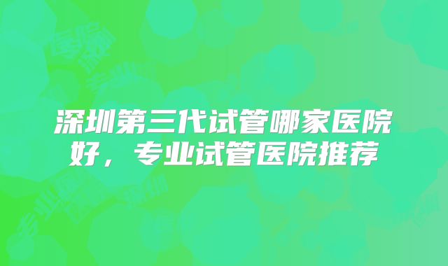 深圳第三代试管哪家医院好，专业试管医院推荐