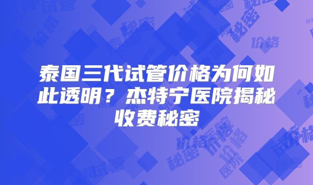 泰国三代试管价格为何如此透明？杰特宁医院揭秘收费秘密