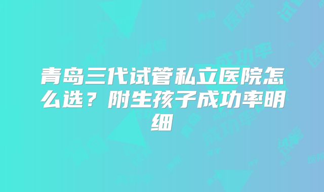 青岛三代试管私立医院怎么选？附生孩子成功率明细