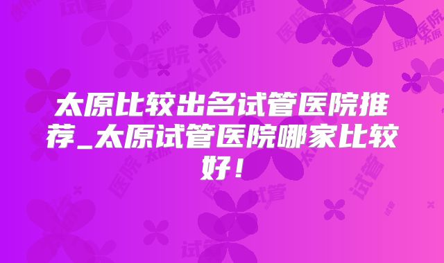 太原比较出名试管医院推荐_太原试管医院哪家比较好!