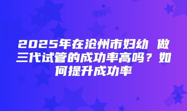 2025年在沧州市妇幼 做三代试管的成功率高吗?如何提升成功率