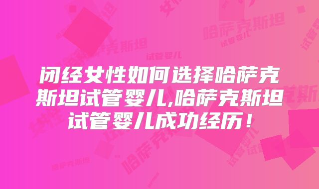 闭经女性如何选择哈萨克斯坦试管婴儿,哈萨克斯坦试管婴儿成功经历！