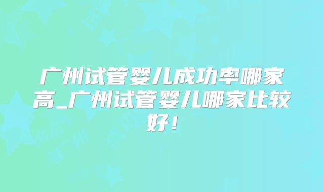 广州试管婴儿成功率哪家高_广州试管婴儿哪家比较好!