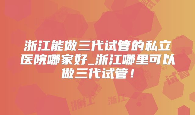 浙江能做三代试管的私立医院哪家好_浙江哪里可以做三代试管！
