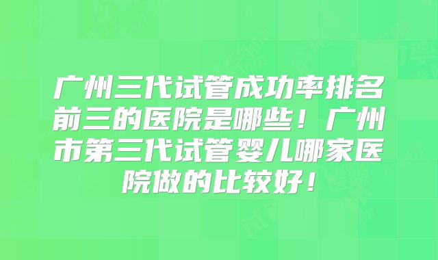 广州三代试管成功率排名前三的医院是哪些!广州市第三代试管婴儿哪家医院做的比较好!