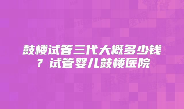 鼓楼试管三代大概多少钱?试管婴儿鼓楼医院