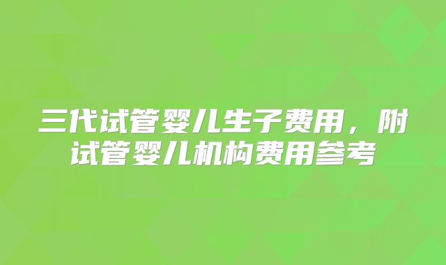 三代试管婴儿生子费用,附试管婴儿机构费用参考