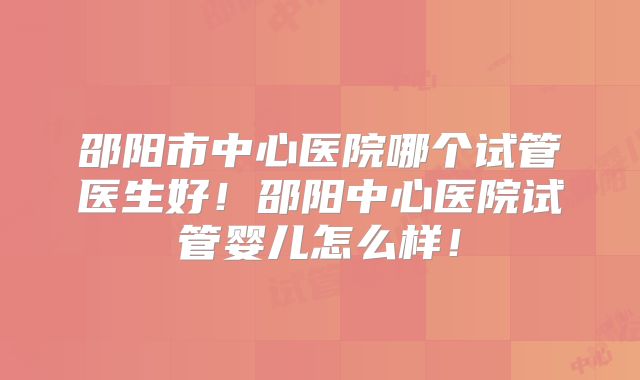 邵阳市中心医院哪个试管医生好！邵阳中心医院试管婴儿怎么样！