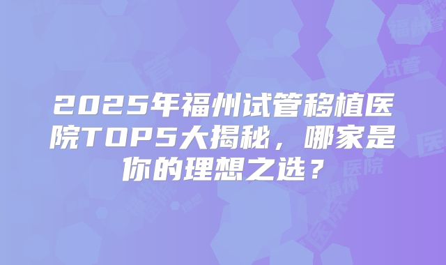 2025年福州试管移植医院TOP5大揭秘,哪家是你的理想之选?