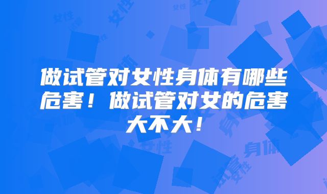 做试管对女性身体有哪些危害！做试管对女的危害大不大！