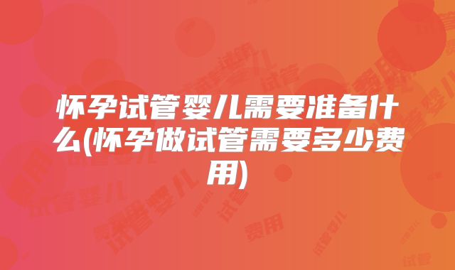 怀孕试管婴儿需要准备什么(怀孕做试管需要多少费用)
