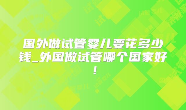 国外做试管婴儿要花多少钱_外国做试管哪个国家好！