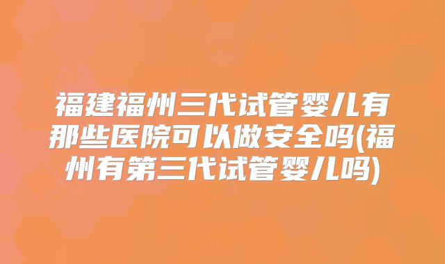 福建福州三代试管婴儿有那些医院可以做安全吗(福州有第三代试管婴儿吗)