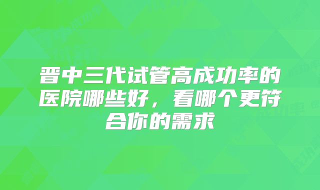 晋中三代试管高成功率的医院哪些好，看哪个更符合你的需求