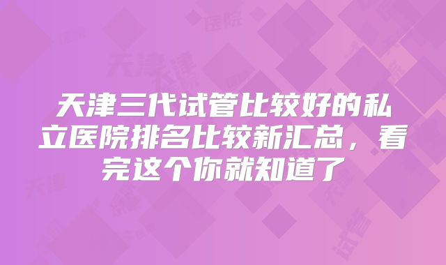 天津三代试管比较好的私立医院排名比较新汇总,看完这个你就知道了