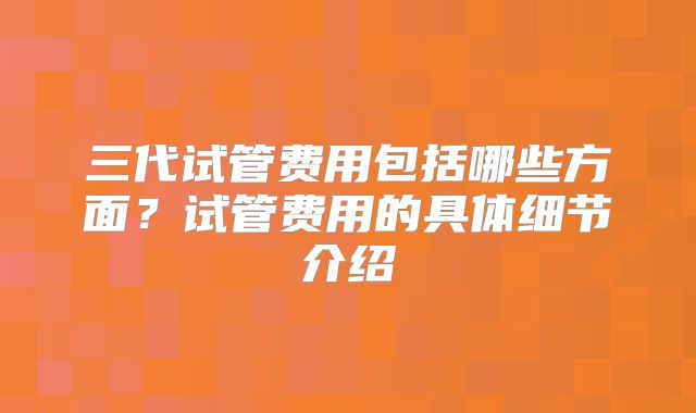 三代试管费用包括哪些方面？试管费用的具体细节介绍