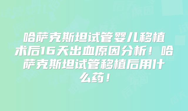 哈萨克斯坦试管婴儿移植术后16天出血原因分析！哈萨克斯坦试管移植后用什么药！