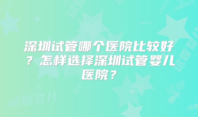 深圳试管哪个医院比较好？怎样选择深圳试管婴儿医院？